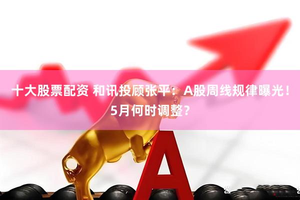 十大股票配资 和讯投顾张平：A股周线规律曝光！5月何时调整？