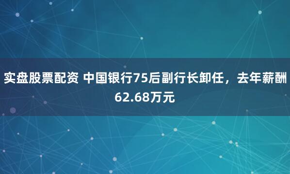 实盘股票配资 中国银行75后副行长卸任，去年薪酬62.68万元