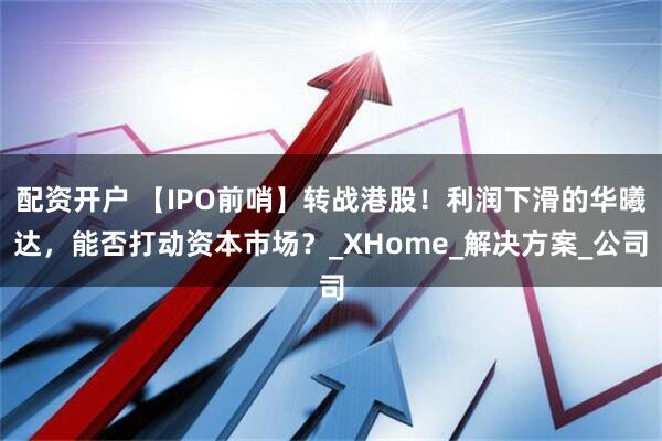 配资开户 【IPO前哨】转战港股！利润下滑的华曦达，能否打动资本市场？_XHome_解决方案_公司