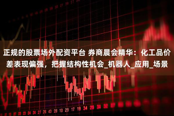 正规的股票场外配资平台 券商晨会精华：化工品价差表现偏强，把握结构性机会_机器人_应用_场景