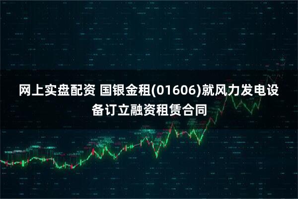 网上实盘配资 国银金租(01606)就风力发电设备订立融资租赁合同