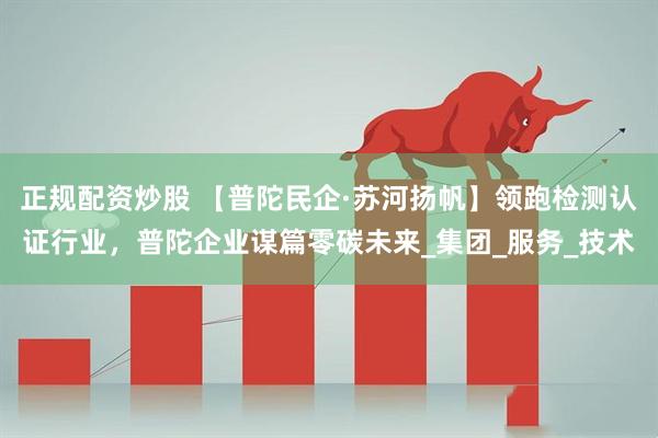 正规配资炒股 【普陀民企·苏河扬帆】领跑检测认证行业，普陀企业谋篇零碳未来_集团_服务_技术