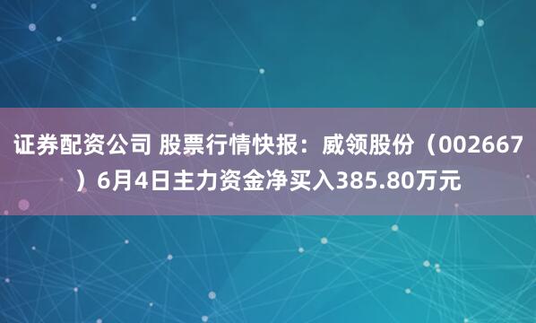 证券配资公司 股票行情快报：威领股份（002667）6月4日主力资金净买入385.80万元