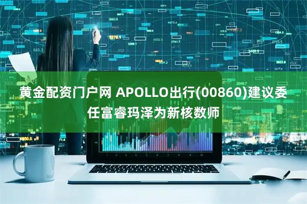 黄金配资门户网 APOLLO出行(00860)建议委任富睿玛泽为新核数师