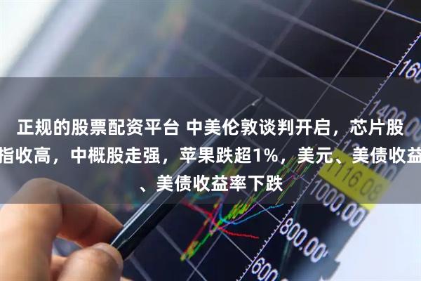 正规的股票配资平台 中美伦敦谈判开启，芯片股助力纳指收高，中概股走强，苹果跌超1%，美元、美债收益率下跌