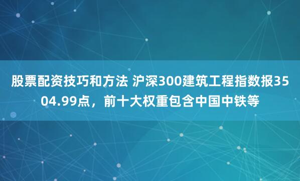 股票配资技巧和方法 沪深300建筑工程指数报3504.99点，前十大权重包含中国中铁等