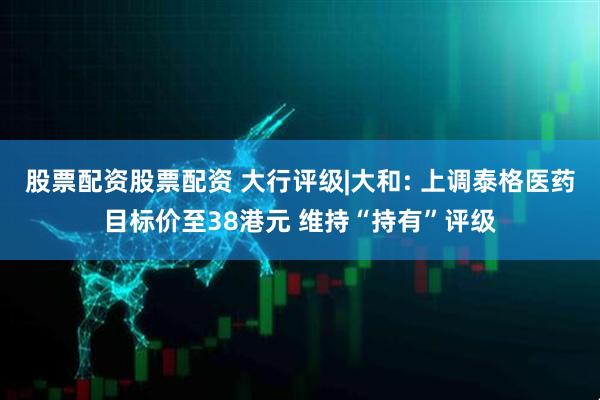 股票配资股票配资 大行评级|大和: 上调泰格医药目标价至38港元 维持“持有”评级