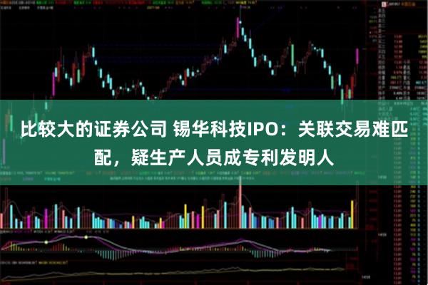 比较大的证券公司 锡华科技IPO：关联交易难匹配，疑生产人员成专利发明人