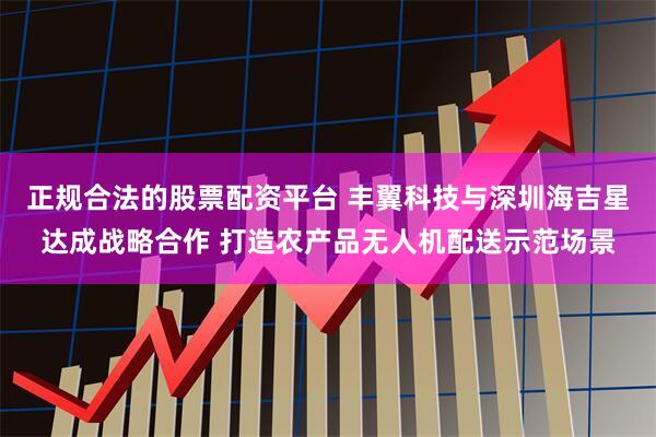 正规合法的股票配资平台 丰翼科技与深圳海吉星达成战略合作 打造农产品无人机配送示范场景
