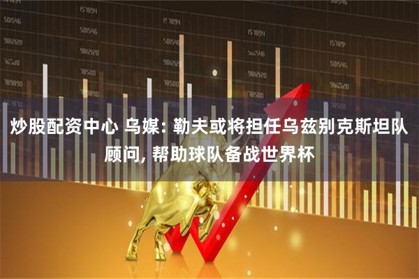 炒股配资中心 乌媒: 勒夫或将担任乌兹别克斯坦队顾问, 帮助球队备战世界杯