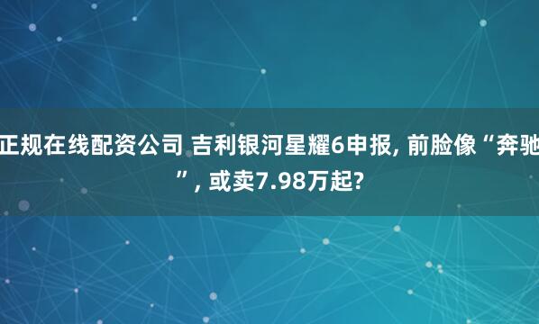 正规在线配资公司 吉利银河星耀6申报, 前脸像“奔驰”, 或卖7.98万起?