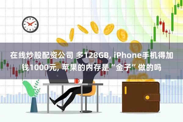 在线炒股配资公司 多128GB, iPhone手机得加钱1000元, 苹果的内存是“金子”做的吗