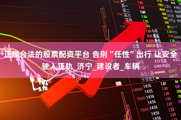 正规合法的股票配资平台 告别“任性”出行 让安全驶入正轨_济宁_建设者_车辆