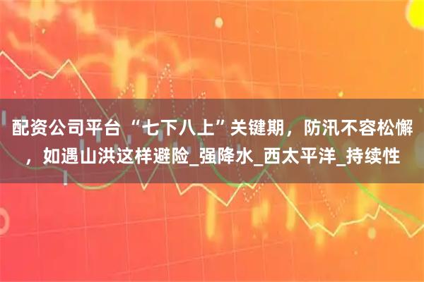 配资公司平台 “七下八上”关键期，防汛不容松懈，如遇山洪这样避险_强降水_西太平洋_持续性