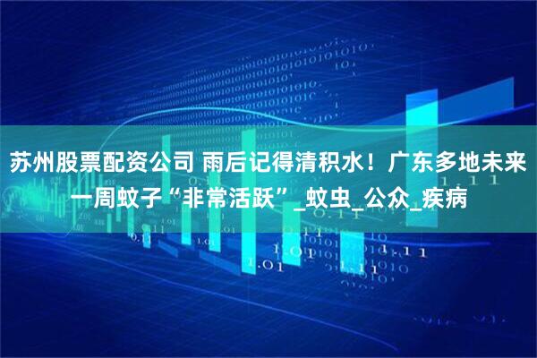 苏州股票配资公司 雨后记得清积水！广东多地未来一周蚊子“非常活跃”_蚊虫_公众_疾病