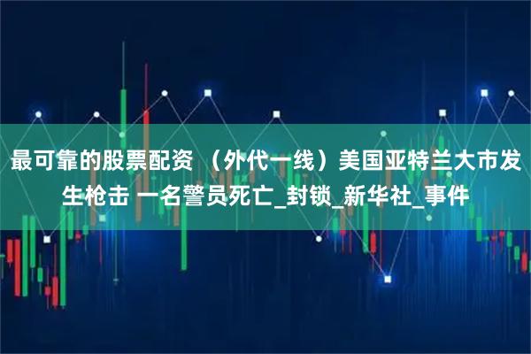 最可靠的股票配资 （外代一线）美国亚特兰大市发生枪击 一名警员死亡_封锁_新华社_事件