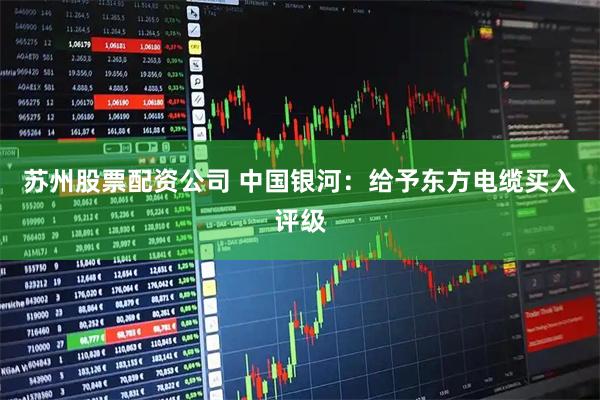 苏州股票配资公司 中国银河：给予东方电缆买入评级