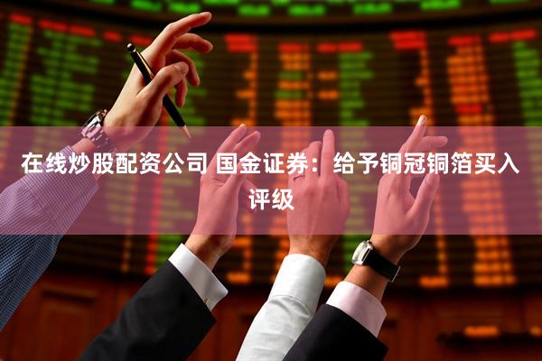 在线炒股配资公司 国金证券：给予铜冠铜箔买入评级
